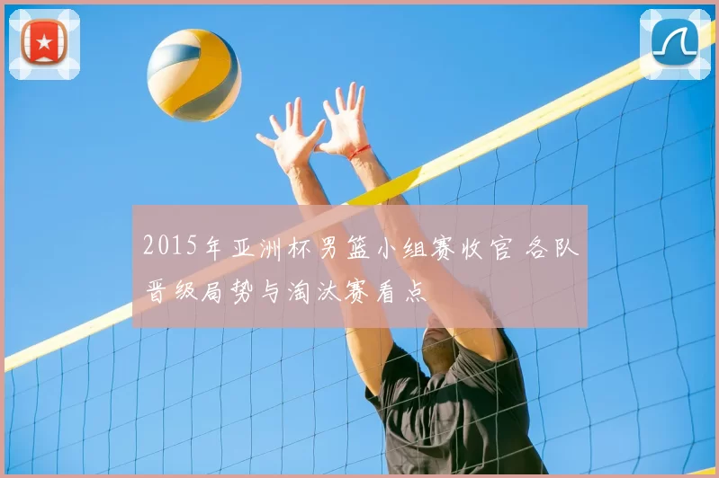 2015年亚洲杯男篮小组赛收官 各队晋级局势与淘汰赛看点