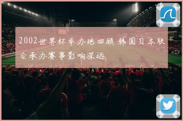 2002世界杯举办地回顾 韩国日本联合承办赛事影响深远