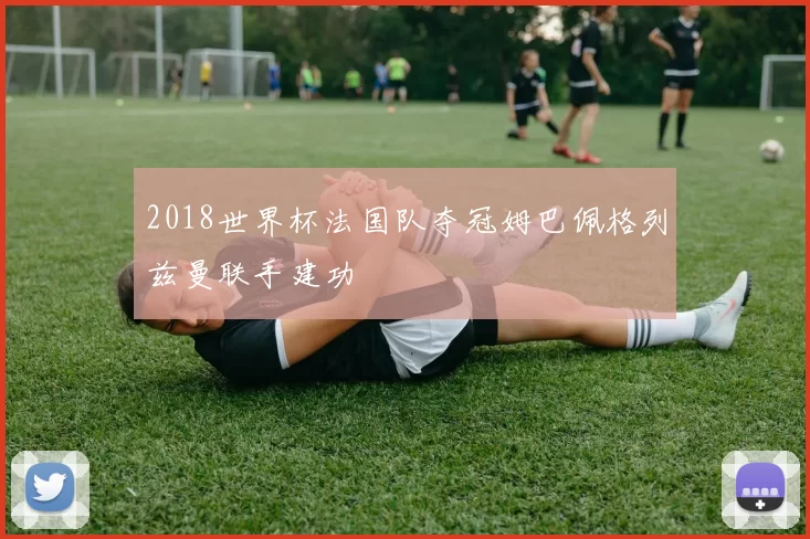 2018世界杯法国队夺冠姆巴佩格列兹曼联手建功