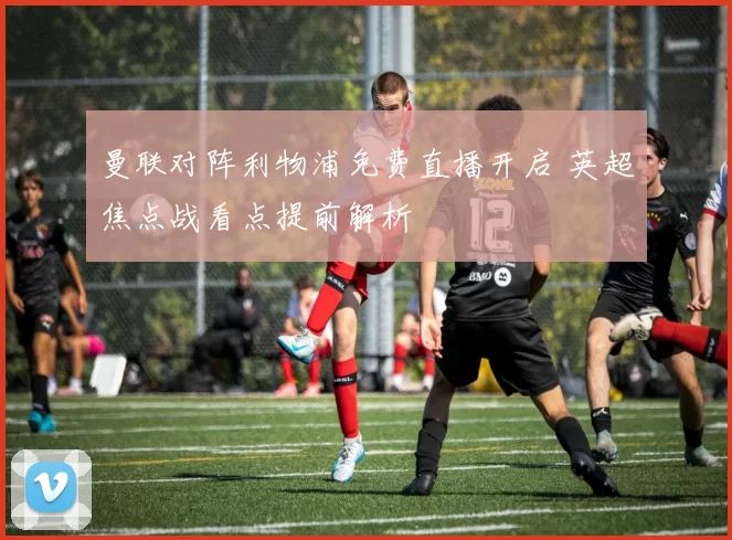 曼联对阵利物浦免费直播开启 英超焦点战看点提前解析