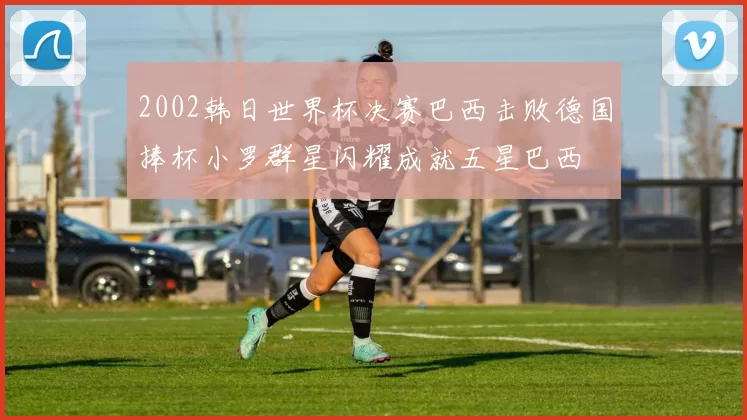 2002韩日世界杯决赛巴西击败德国捧杯小罗群星闪耀成就五星巴西