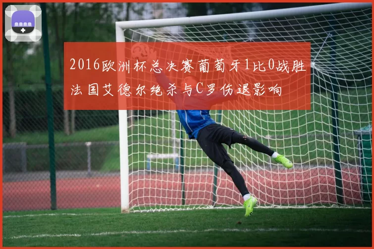 2016欧洲杯总决赛葡萄牙1比0战胜法国艾德尔绝杀与C罗伤退影响