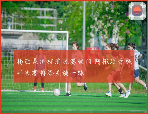 梅西美洲杯淘汰赛破门 阿根廷晋级半决赛再添关键一球