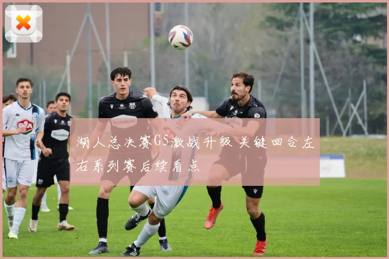 湖人总决赛G5激战升级 关键回合左右系列赛后续看点