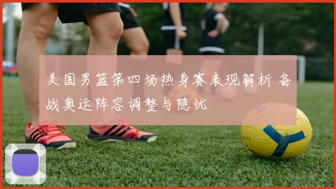 美国男篮第四场热身赛表现解析 备战奥运阵容调整与隐忧