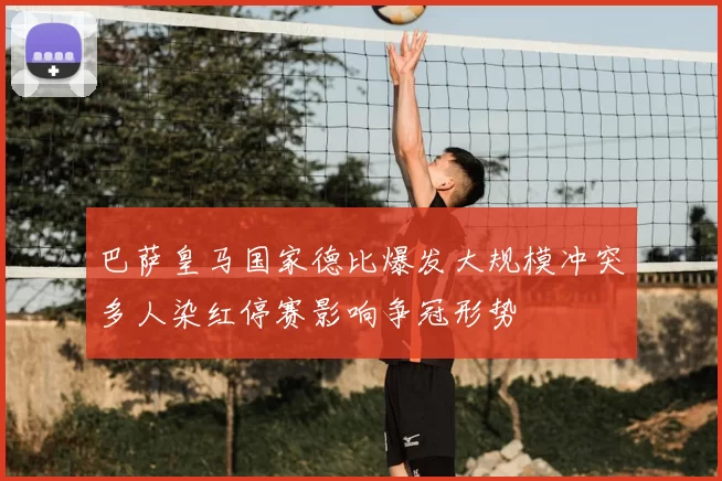 巴萨皇马国家德比爆发大规模冲突多人染红停赛影响争冠形势