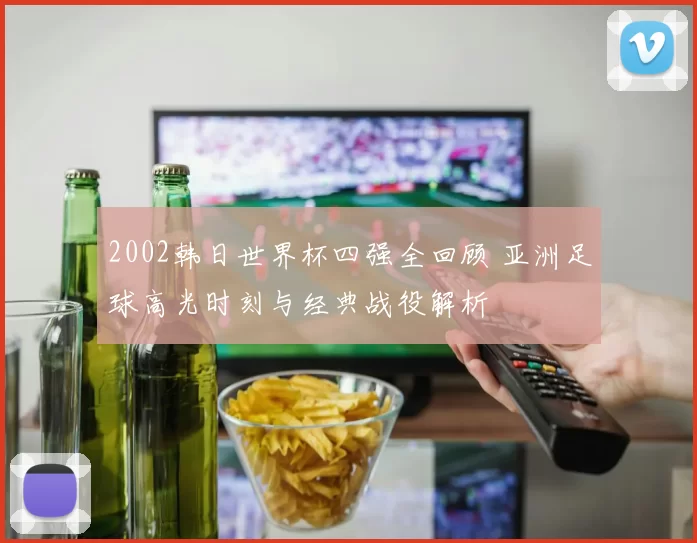 2002韩日世界杯四强全回顾 亚洲足球高光时刻与经典战役解析