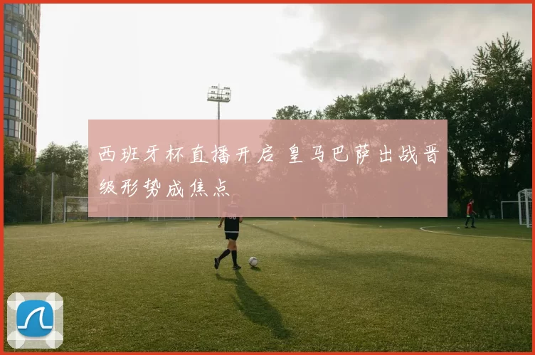 西班牙杯直播开启 皇马巴萨出战晋级形势成焦点