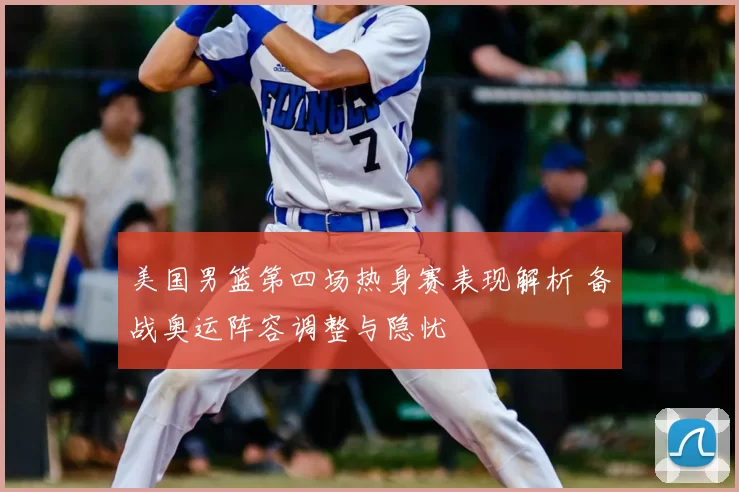 美国男篮第四场热身赛表现解析 备战奥运阵容调整与隐忧