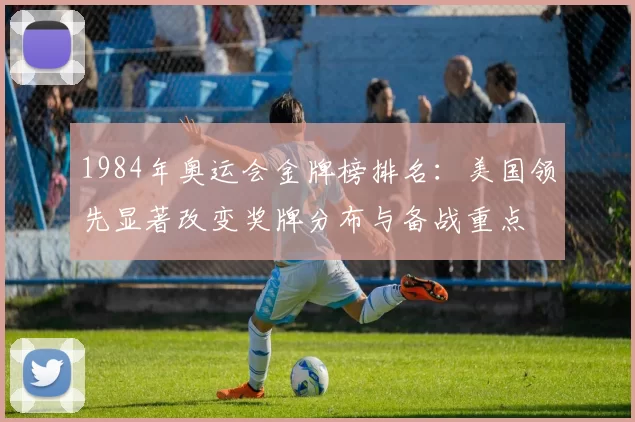 1984年奥运会金牌榜排名：美国领先显著改变奖牌分布与备战重点