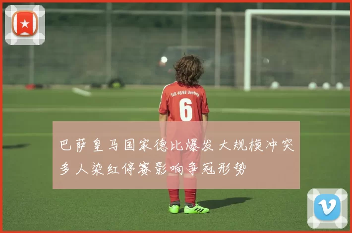 巴萨皇马国家德比爆发大规模冲突多人染红停赛影响争冠形势