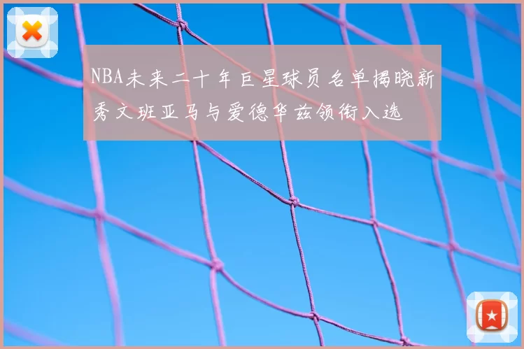 NBA未来二十年巨星球员名单揭晓新秀文班亚马与爱德华兹领衔入选