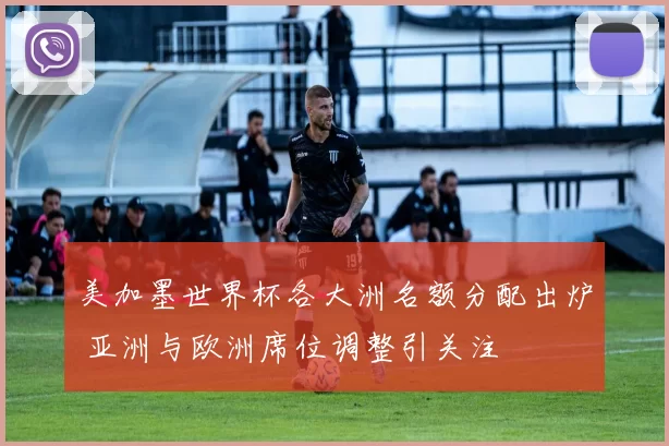 美加墨世界杯各大洲名额分配出炉 亚洲与欧洲席位调整引关注