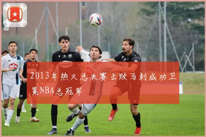2013年热火总决赛击败马刺成功卫冕NBA总冠军