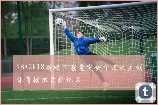 NBA2K18游戏下载量突破千万大关创体育模拟类新纪录