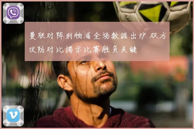 曼联对阵利物浦全场数据出炉 双方攻防对比揭示比赛胜负关键