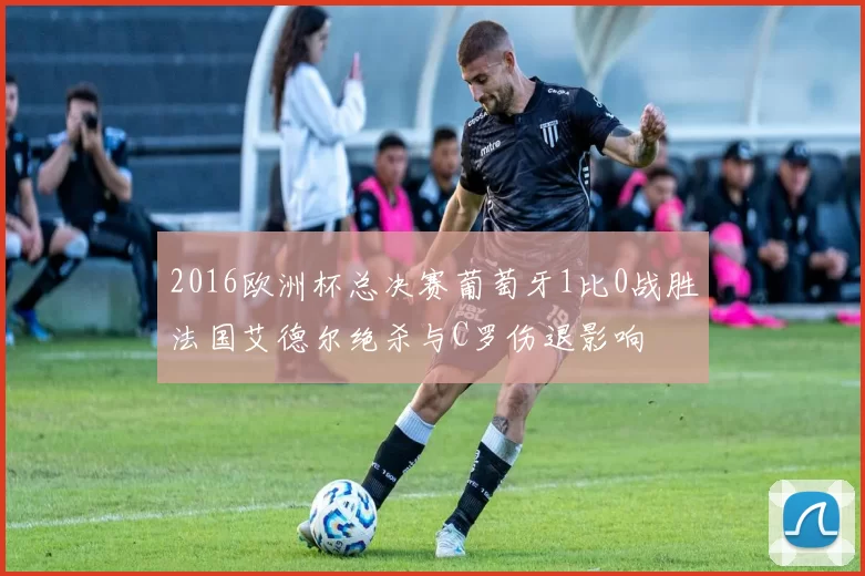 2016欧洲杯总决赛葡萄牙1比0战胜法国艾德尔绝杀与C罗伤退影响