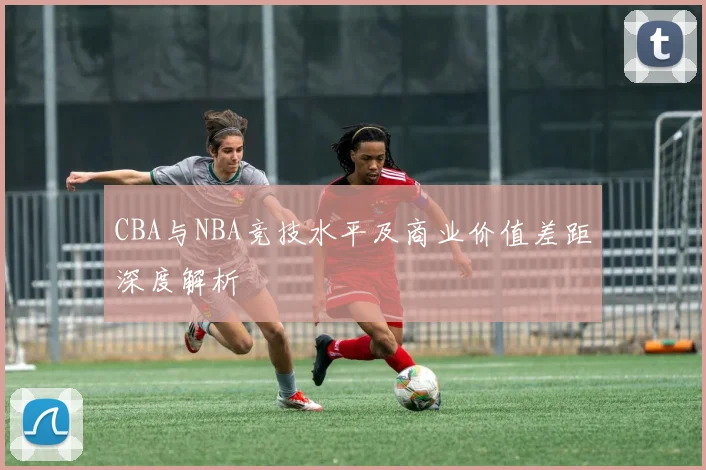 CBA与NBA竞技水平及商业价值差距深度解析
