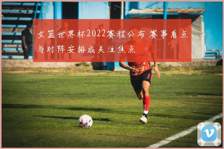 女篮世界杯2022赛程公布 赛事看点与对阵安排成关注焦点