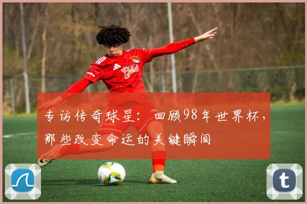 专访传奇球星:回顾98年世界杯,那些改变命运的关键瞬间