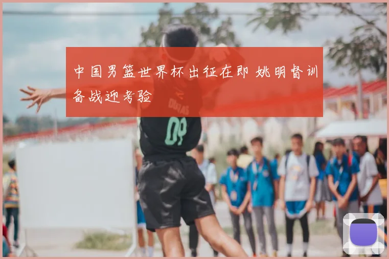 中国男篮世界杯出征在即 姚明督训备战迎考验