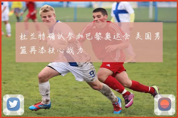 杜兰特确认参加巴黎奥运会 美国男篮再添核心战力