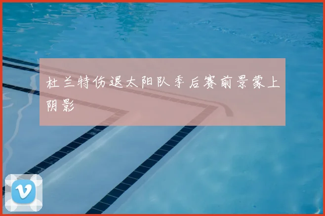 杜兰特伤退太阳队季后赛前景蒙上阴影
