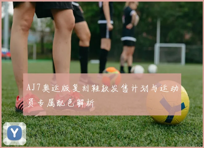 AJ7奥运版复刻鞋款发售计划与运动员专属配色解析