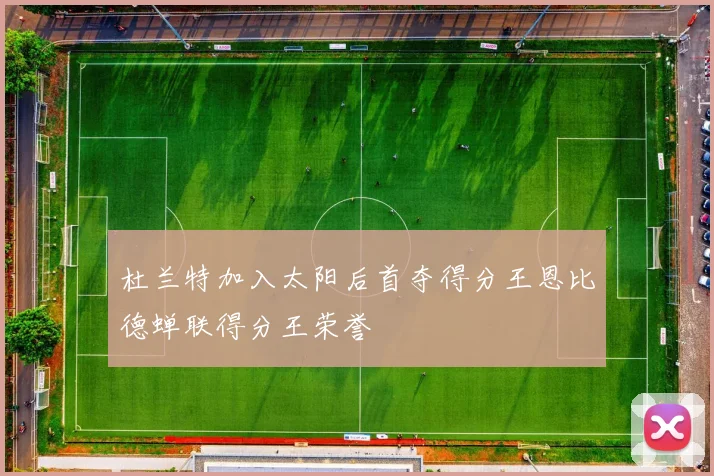 杜兰特加入太阳后首夺得分王恩比德蝉联得分王荣誉