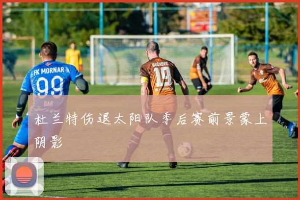 杜兰特伤退太阳队季后赛前景蒙上阴影