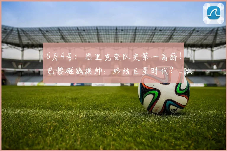 6月4号:恩里克变队史第一高薪!巴黎砸钱换帅,终结巨星时代?_欧洲冠军联赛_姆巴佩_球员